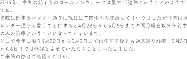 2019年、令和の始まりのゴールデンウィークは最大10連休ということのようですね。
当院は例年カレンダー通りに祝日は午前中のみ診療してまいりましたが今年はカレンダー通りと言うことにすると4月28日から5月6日までの間月曜日以外午前中のみの診療ということになってしまいます。
そこで今年に限り4月30日から5月2日までは午前午後とも通常通り診療、5月3日から6日までは休診とさせていただくことにいたしました。
ご来院の際はご確認ください。