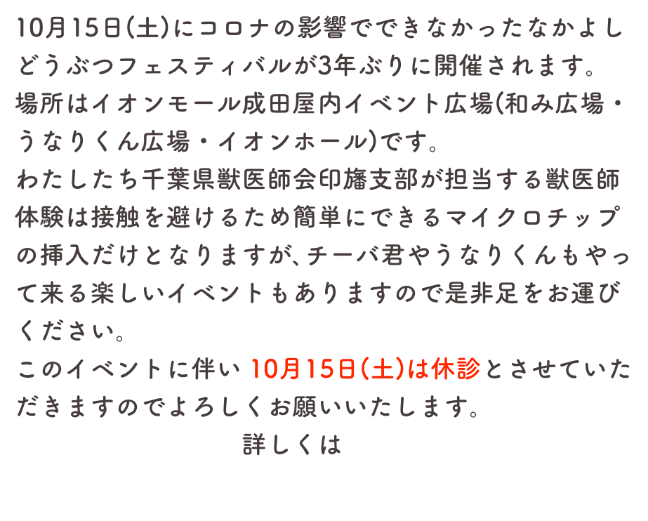 10月15日(土)にコロナの影響でできなかったなかよしどうぶつフェスティバルが3年ぶりに開催されます。
場所はイオンモール成田屋内イベント広場(和み広場・うなりくん広場・イオンホール)です。
わたしたち千葉県獣医師会印旛支部が担当する獣医師体験は接触を避けるため簡単にできるマイクロチップの挿入だけとなりますが､チーバ君やうなりくんもやって来る楽しいイベントもありますので是非足をお運びください。
このイベントに伴い 10月15日(土)は休診とさせていただきますのでよろしくお願いいたします。
　　　　　　　　　詳しくはこちら
