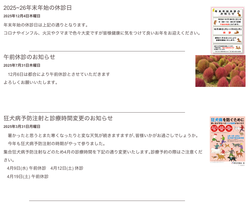 ￼
2025~26年末年始の休診日
2025年12月4日木曜日
年末年始の休診日は上記の通りとなります。
コロナやインフル、火災やクマまで色々大変ですが皆様健康に気をつけて良いお年をお迎えください。
もっと読む...​
￼
￼
午前休診のお知らせ
2025年7月31日木曜日
　12月6日は都合により午前休診とさせていただきます
よろしくお願いいたします。


もっと読む...​
￼
￼
狂犬病予防注射と診療時間変更のお知らせ
2025年3月31日月曜日
　暑かったと思うとまた寒くなったりと変な天気が続きますますが､皆様いかがお過ごしでしょうか。
　今年も狂犬病予防注射の時期がやって参りました。
集合狂犬病予防注射などのため4月の診療時間を下記の通り変更いたします｡診療予約の際はご注意ください｡
   4月9日(水) 午前休診　4月12日(土) 休診
   4月19日(土) 午前休診

もっと読む...​
￼
