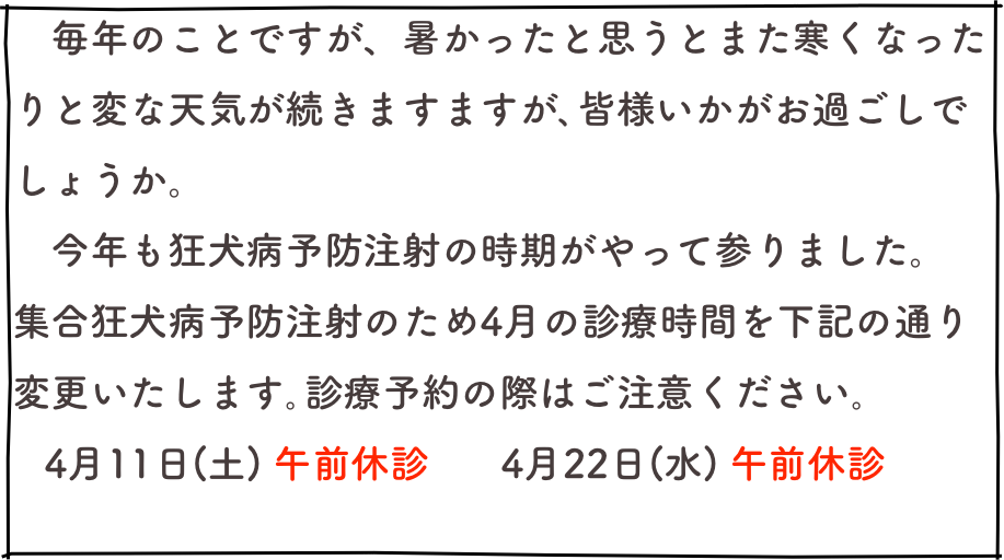 　毎年のことですが、暑かったと思うとまた寒くなったりと変な天気が続きますますが､皆様いかがお過ごしでしょうか。
　今年も狂犬病予防注射の時期がやって参りました。
集合狂犬病予防注射のため4月の診療時間を下記の通り変更いたします｡診療予約の際はご注意ください｡
   4月11日(土) 午前休診　   4月22日(水) 午前休診

