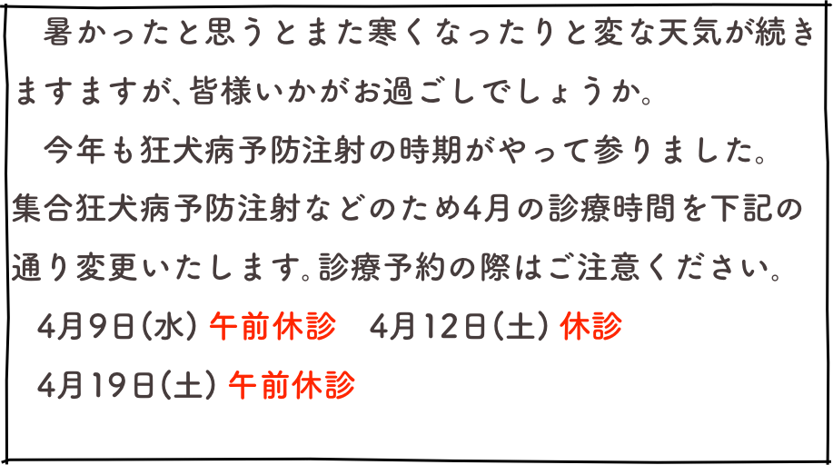 　暑かったと思うとまた寒くなったりと変な天気が続きますますが､皆様いかがお過ごしでしょうか。
　今年も狂犬病予防注射の時期がやって参りました。
集合狂犬病予防注射などのため4月の診療時間を下記の通り変更いたします｡診療予約の際はご注意ください｡
   4月9日(水) 午前休診　4月12日(土) 休診
   4月19日(土) 午前休診

