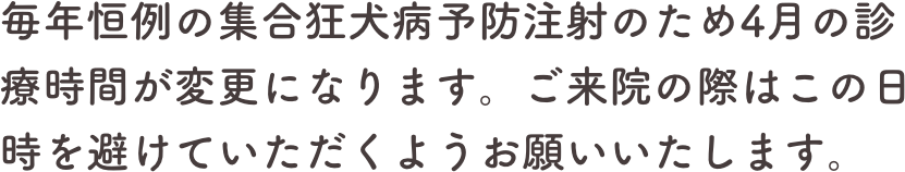 毎年恒例の集合狂犬病予防注射のため4月の診療時間が変更になります。ご来院の際はこの日時を避けていただくようお願いいたします。