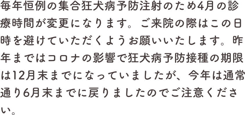 毎年恒例の集合狂犬病予防注射のため4月の診療時間が変更になります。ご来院の際はこの日時を避けていただくようお願いいたします。昨年まではコロナの影響で狂犬病予防接種の期限は12月末までになっていましたが、今年は通常通り6月末までに戻りましたのでご注意ください。
