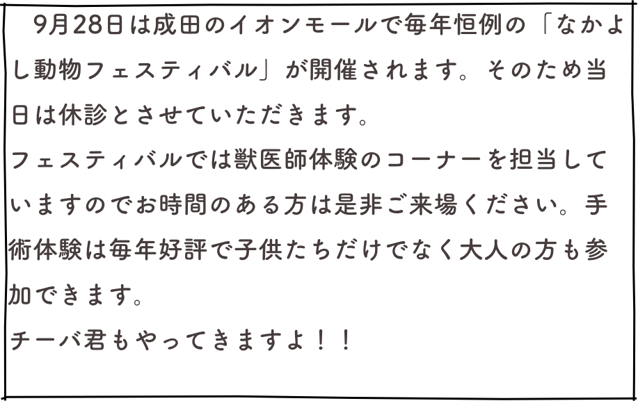 　9月28日は成田のイオンモールで毎年恒例の「なかよし動物フェスティバル」が開催されます。そのため当日は休診とさせていただきます。
フェスティバルでは獣医師体験のコーナーを担当していますのでお時間のある方は是非ご来場ください。手術体験は毎年好評で子供たちだけでなく大人の方も参加できます。
チーバ君もやってきますよ！！
