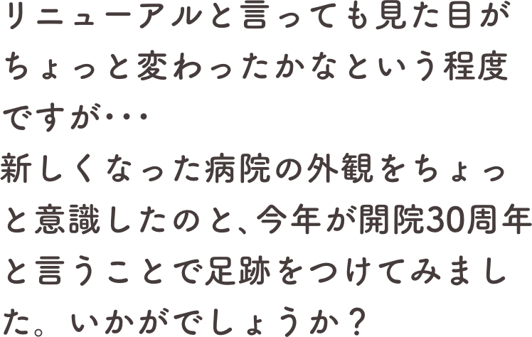 リニューアルと言っても見た目がちょっと変わったかなという程度ですが･･･
新しくなった病院の外観をちょっと意識したのと､今年が開院30周年と言うことで足跡をつけてみました。いかがでしょうか？