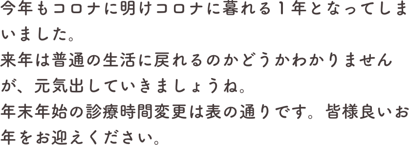 今年もコロナに明けコロナに暮れる１年となってしまいました。
来年は普通の生活に戻れるのかどうかわかりませんが、元気出していきましょうね。
年末年始の診療時間変更は表の通りです。皆様良いお年をお迎えください。
