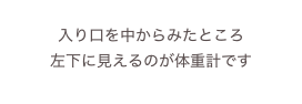 
入り口を中からみたところ
左下に見えるのが体重計です
