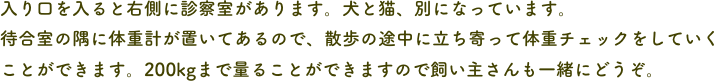 入り口を入ると右側に診察室があります。犬と猫、別になっています。
待合室の隅に体重計が置いてあるので、散歩の途中に立ち寄って体重チェックをしていくことができます。200kgまで量ることができますので飼い主さんも一緒にどうぞ。
