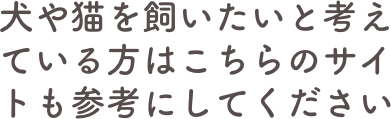 犬や猫を飼いたいと考えている方はこちらのサイトも参考にしてください