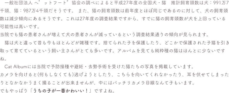 　一般社団法人 ペットフード協会の調べによると平成27年度の全国犬・猫　推計飼育頭数は犬：991万7千頭、猫：987万4千頭だそうです。 また、猫の飼育頭数は前年度とほぼ同じであるのに対して、犬の飼育頭数は減少傾向にあるそうです。これは27年度の調査結果ですから、すでに猫の飼育頭数が犬を上回っている可能性は高いです。当院でも猫の患者さんが増えて犬の患者さんが減っているという調査結果通りの傾向が見られます。　猫は犬と違って昔も今もほとんどが雑種です。捨てられた子を保護したり、どこかで保護された子猫を引き取って育てているという飼い主さんがとても多いです。アルバムを見ても純粋種の猫はほんとに少ないですね。　Cat Albumには当院で予防接種や避妊・去勢手術を受けた猫たちの写真を掲載しています。カメラを向けると(何もしなくても)逃げようとしたり、こちらを向いてくれなかったり、耳を伏せてしまったりとなかなかうまく撮ることが出来ませんが、中にはバッチリカメラ目線なんて子もいます。でもやっぱり「うちの子が一番かわいい！」ですよね。