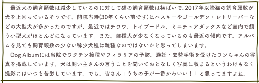 　最近犬の飼育頭数は減少しているのに対して猫の飼育頭数は横ばいで､2017年以降猫の飼育頭数が犬を上回っているそうです。開院当時(30年くらい前です)はハスキーやゴールデン・レトリーバーなどの大型犬が多かったのですが、最近ではチワワ、トイプードル、ミニチュアダックスなど室内で飼う小型犬がほとんどになっています。また、雑種犬が少なくなっているのも最近の傾向です。アルバムを見ても飼育頭数の少ない稀少犬種は雑種なのではないかと思ってしまいます。　
　Dog Albumには当院でワクチン接種やフィラリアの予防、避妊・去勢手術を受けたワンちゃんの写真を掲載しています。犬は飼い主さんの言うことを聞いておとなしく写真に収まるというわけもなく撮影にはいつも苦労しています。でも、皆さん「うちの子が一番かわいい！」と思ってますよね。