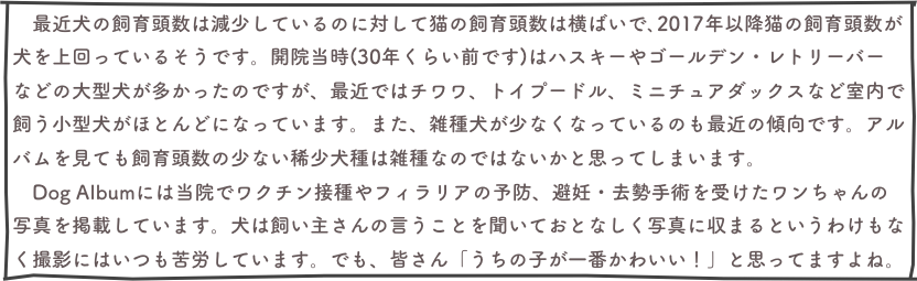 　最近犬の飼育頭数は減少しているのに対して猫の飼育頭数は横ばいで､2017年以降猫の飼育頭数が犬を上回っているそうです。開院当時(30年くらい前です)はハスキーやゴールデン・レトリーバーなどの大型犬が多かったのですが、最近ではチワワ、トイプードル、ミニチュアダックスなど室内で飼う小型犬がほとんどになっています。また、雑種犬が少なくなっているのも最近の傾向です。アルバムを見ても飼育頭数の少ない稀少犬種は雑種なのではないかと思ってしまいます。　
　Dog Albumには当院でワクチン接種やフィラリアの予防、避妊・去勢手術を受けたワンちゃんの写真を掲載しています。犬は飼い主さんの言うことを聞いておとなしく写真に収まるというわけもなく撮影にはいつも苦労しています。でも、皆さん「うちの子が一番かわいい！」と思ってますよね。